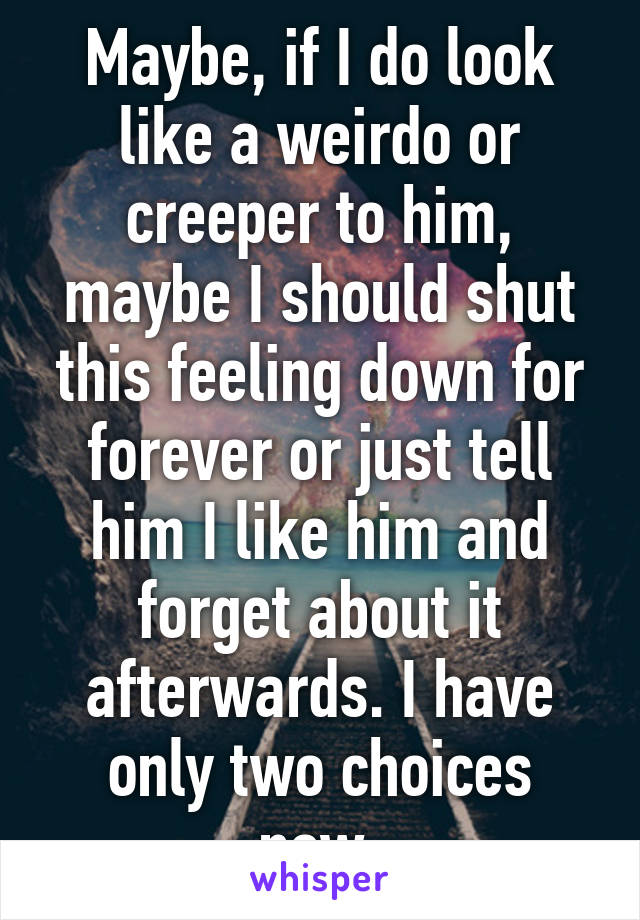 Maybe, if I do look like a weirdo or creeper to him, maybe I should shut this feeling down for forever or just tell him I like him and forget about it afterwards. I have only two choices now.