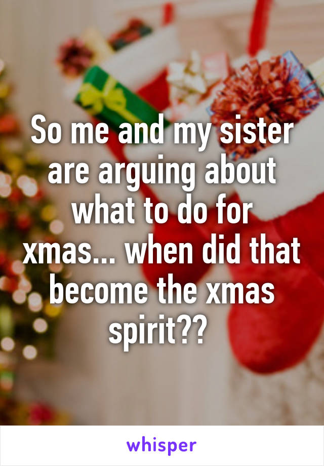 So me and my sister are arguing about what to do for xmas... when did that become the xmas spirit?? 