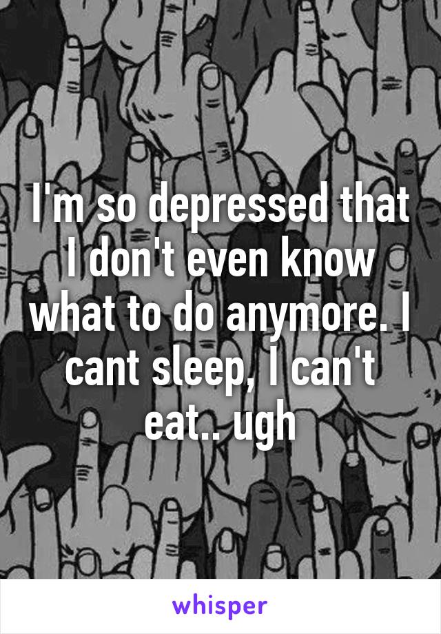 I'm so depressed that I don't even know what to do anymore. I cant sleep, I can't eat.. ugh