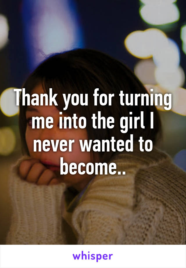 Thank you for turning me into the girl I never wanted to become..