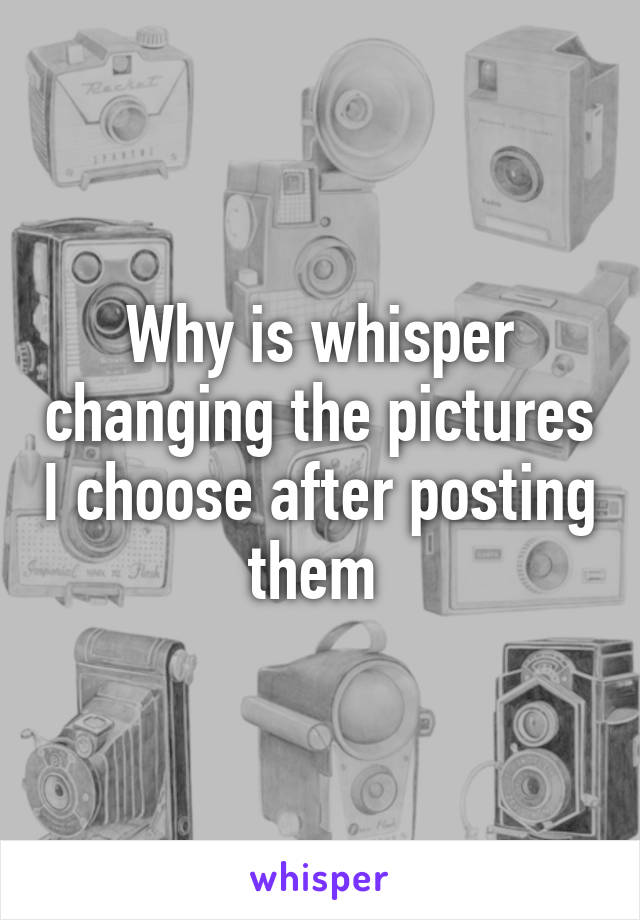 Why is whisper changing the pictures I choose after posting them 