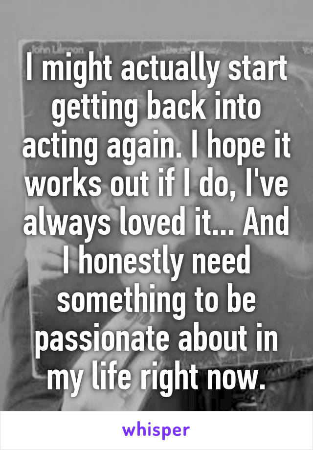 I might actually start getting back into acting again. I hope it works out if I do, I've always loved it... And I honestly need something to be passionate about in my life right now.