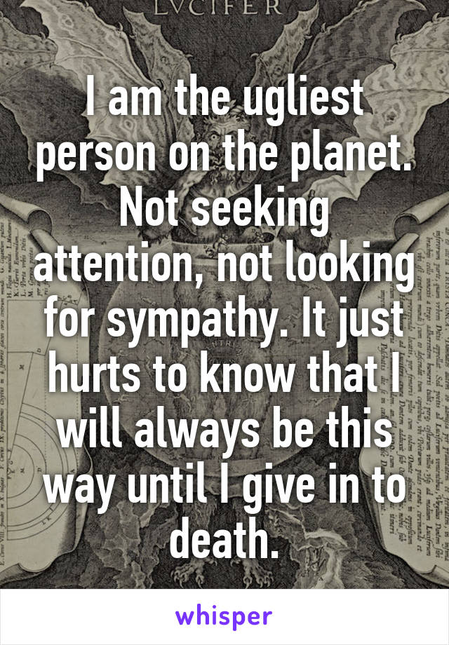 I am the ugliest person on the planet. Not seeking attention, not looking for sympathy. It just hurts to know that I will always be this way until I give in to death.