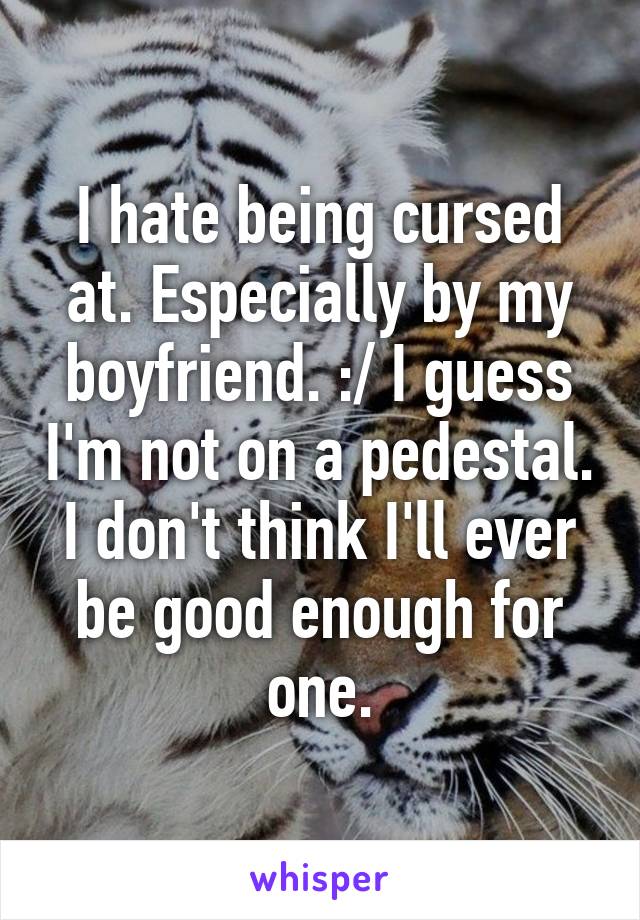 I hate being cursed at. Especially by my boyfriend. :/ I guess I'm not on a pedestal. I don't think I'll ever be good enough for one.