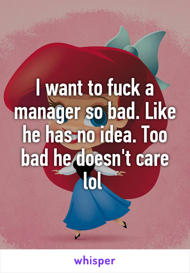 I want to fuck a manager so bad. Like he has no idea. Too bad he doesn't care lol 