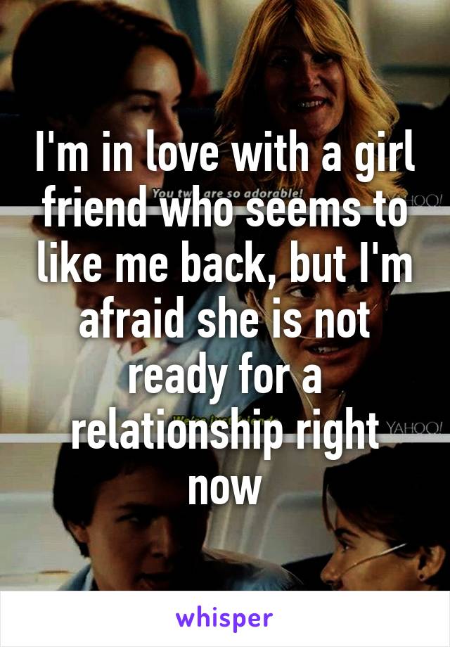 I'm in love with a girl friend who seems to like me back, but I'm afraid she is not ready for a relationship right now