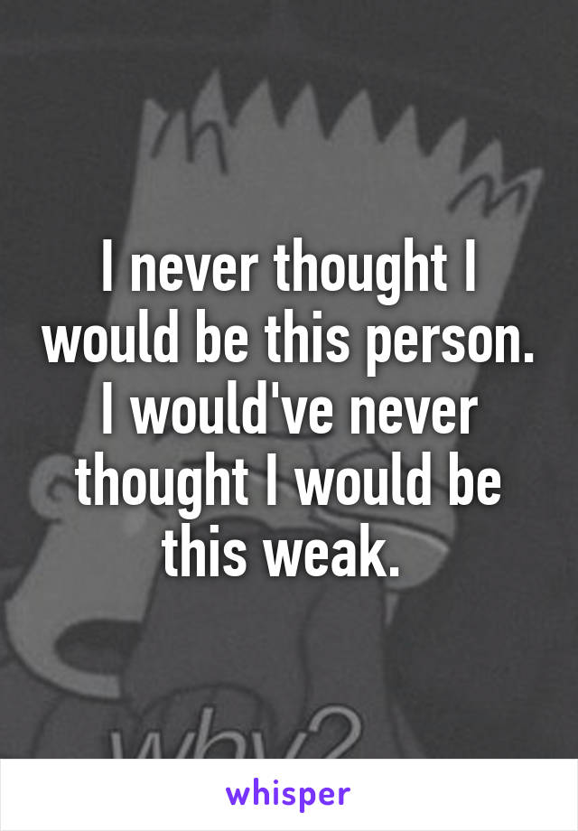 I never thought I would be this person. I would've never thought I would be this weak. 