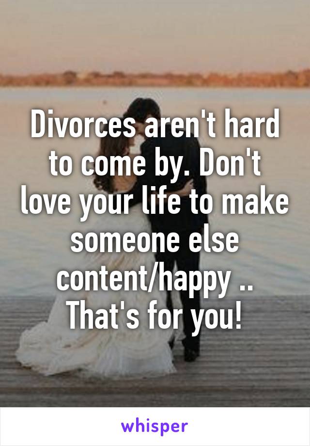 Divorces aren't hard to come by. Don't love your life to make someone else content/happy .. That's for you!