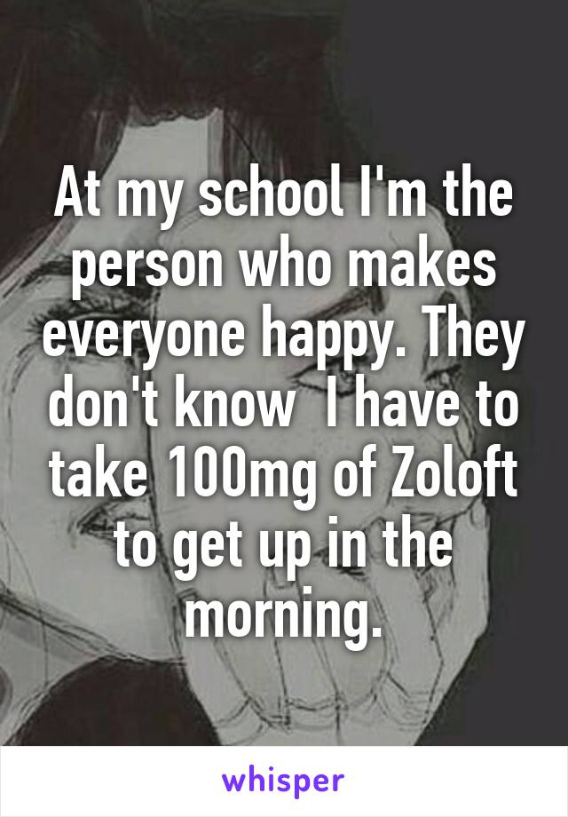 At my school I'm the person who makes everyone happy. They don't know  I have to take 100mg of Zoloft to get up in the morning.