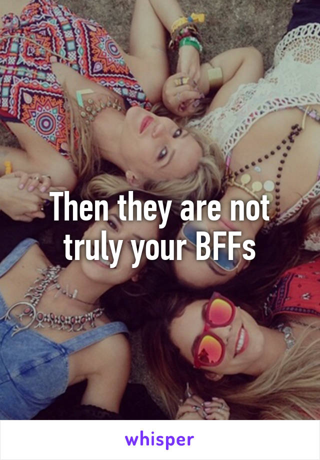 Then they are not truly your BFFs