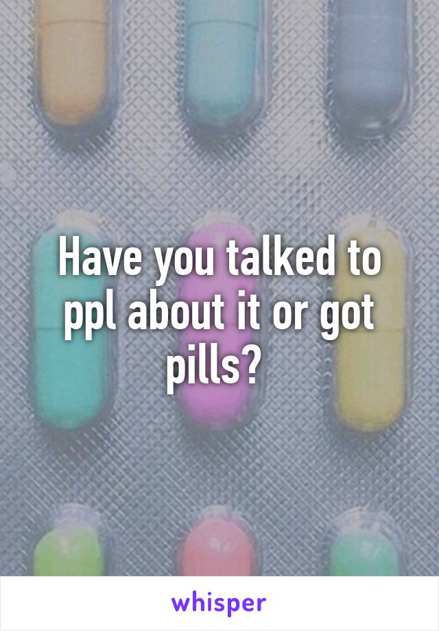 Have you talked to ppl about it or got pills? 