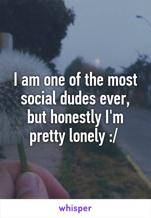 I am one of the most social dudes ever, but honestly I'm pretty lonely :/ 