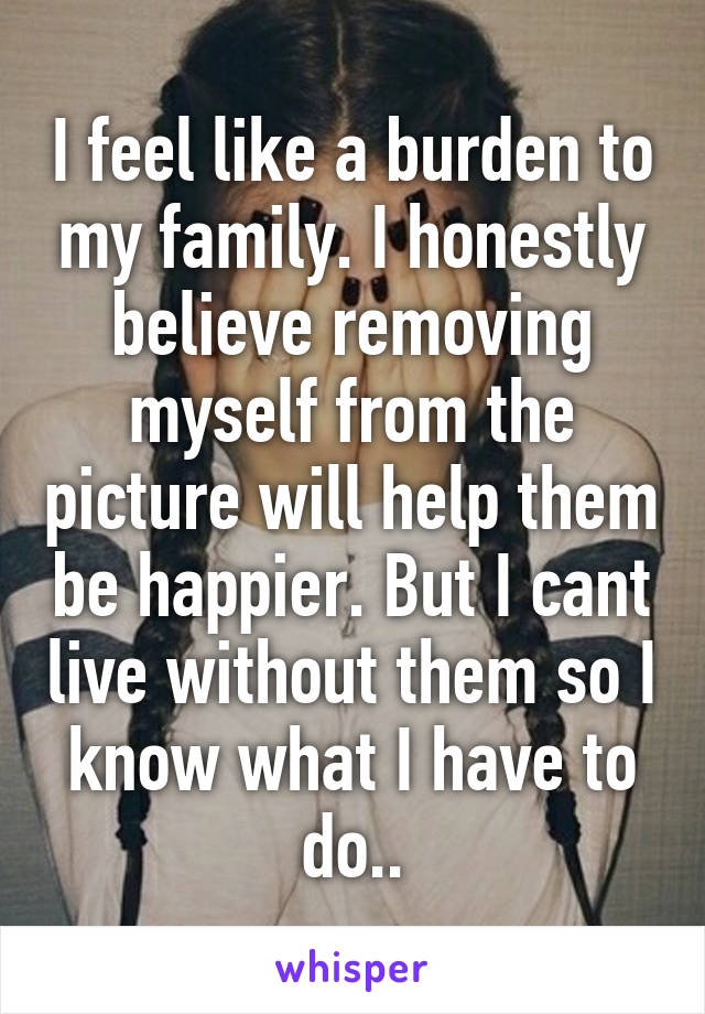 I feel like a burden to my family. I honestly believe removing myself from the picture will help them be happier. But I cant live without them so I know what I have to do..