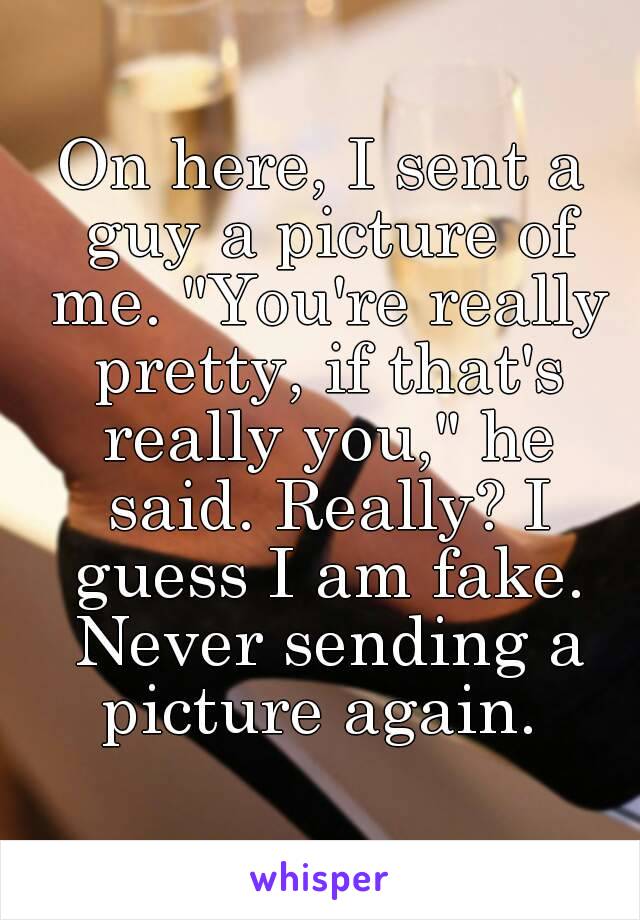 On here, I sent a guy a picture of me. "You're really pretty, if that's really you," he said. Really? I guess I am fake. Never sending a picture again. 