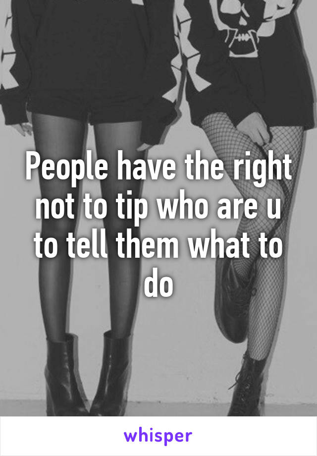 People have the right not to tip who are u to tell them what to do