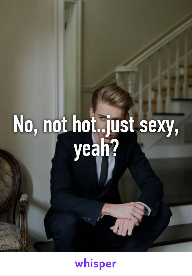 No, not hot..just sexy, yeah?