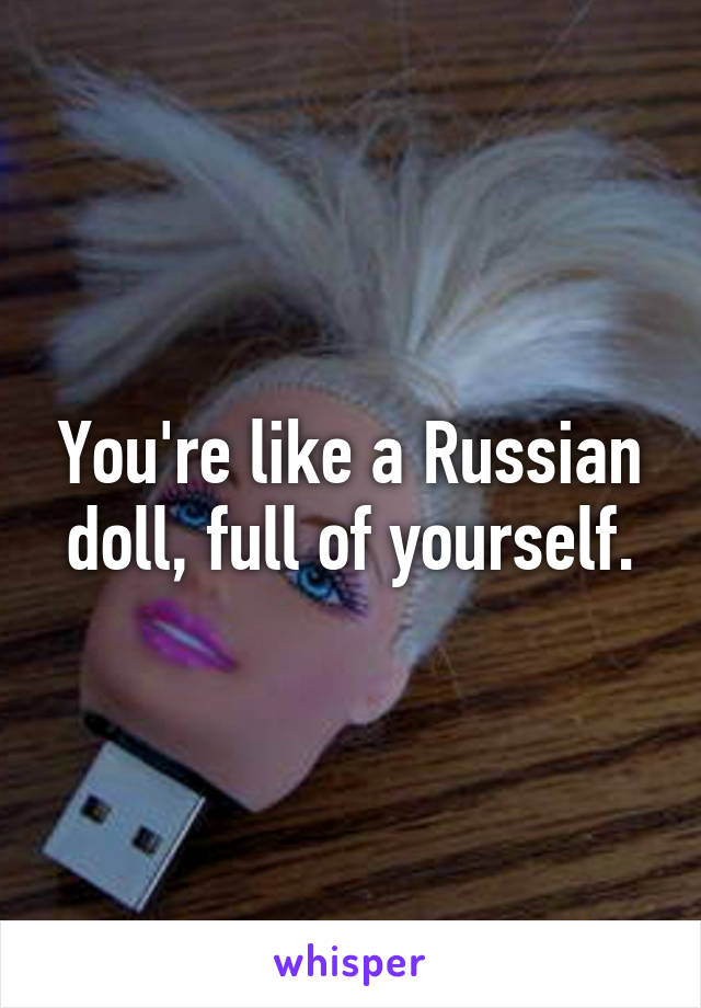 You're like a Russian doll, full of yourself.