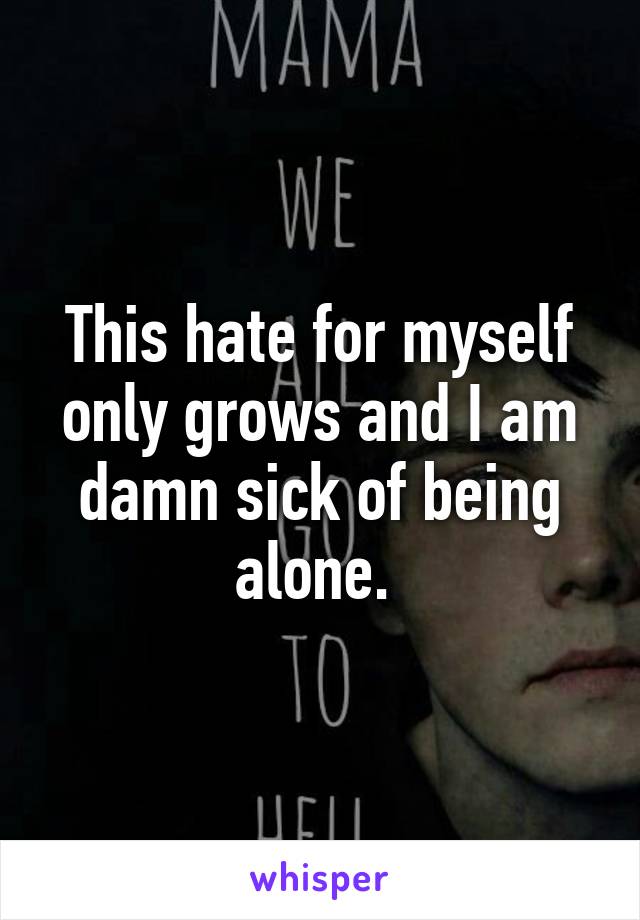 This hate for myself only grows and I am damn sick of being alone. 