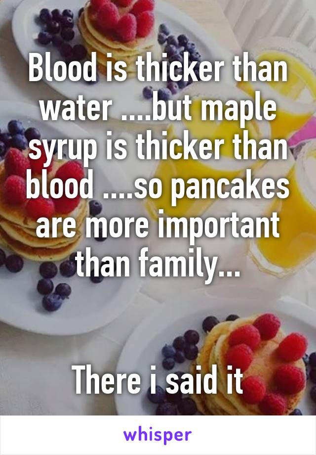 Blood is thicker than water ....but maple syrup is thicker than blood ....so pancakes are more important than family...


There i said it