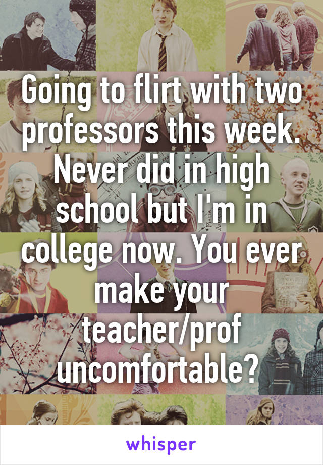 Going to flirt with two professors this week. Never did in high school but I'm in college now. You ever make your teacher/prof uncomfortable? 