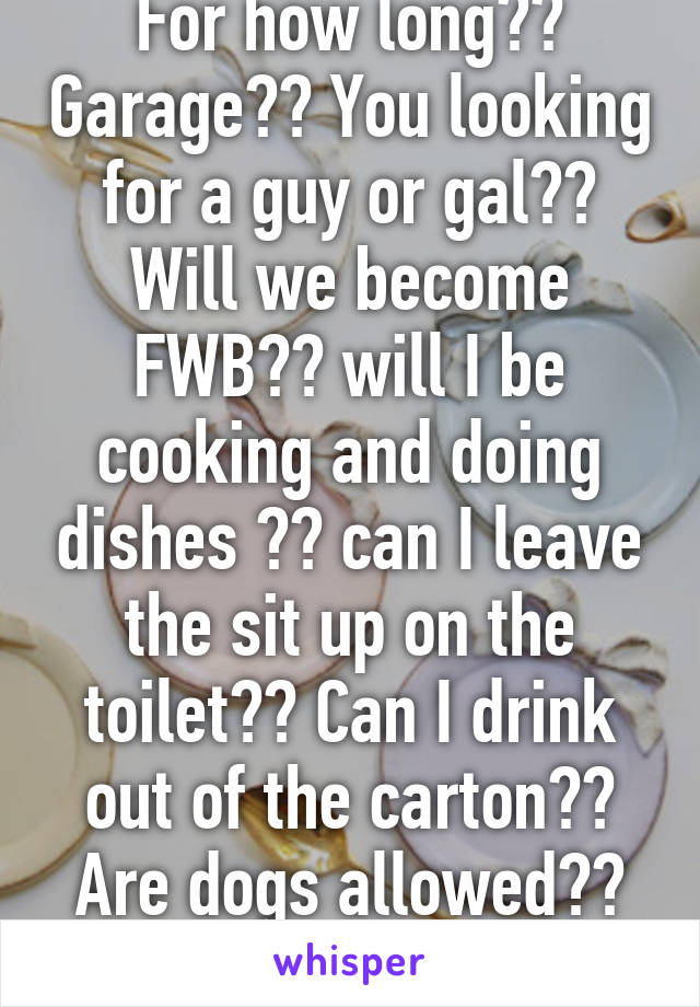 For how long?? Garage?? You looking for a guy or gal?? Will we become FWB?? will I be cooking and doing dishes ?? can I leave the sit up on the toilet?? Can I drink out of the carton?? Are dogs allowed?? Details miss !! 