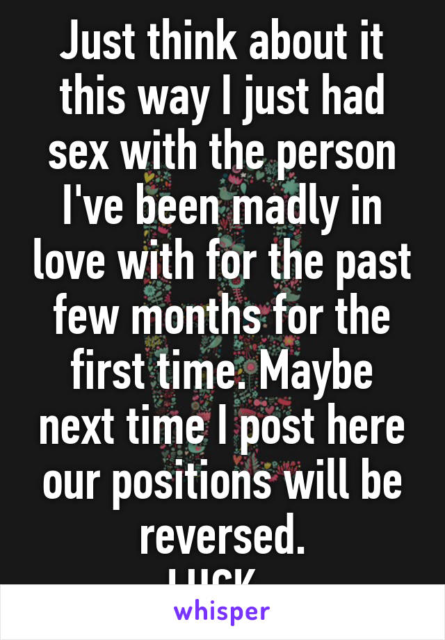 Just think about it this way I just had sex with the person I've been madly in love with for the past few months for the first time. Maybe next time I post here our positions will be reversed.
LUCK~