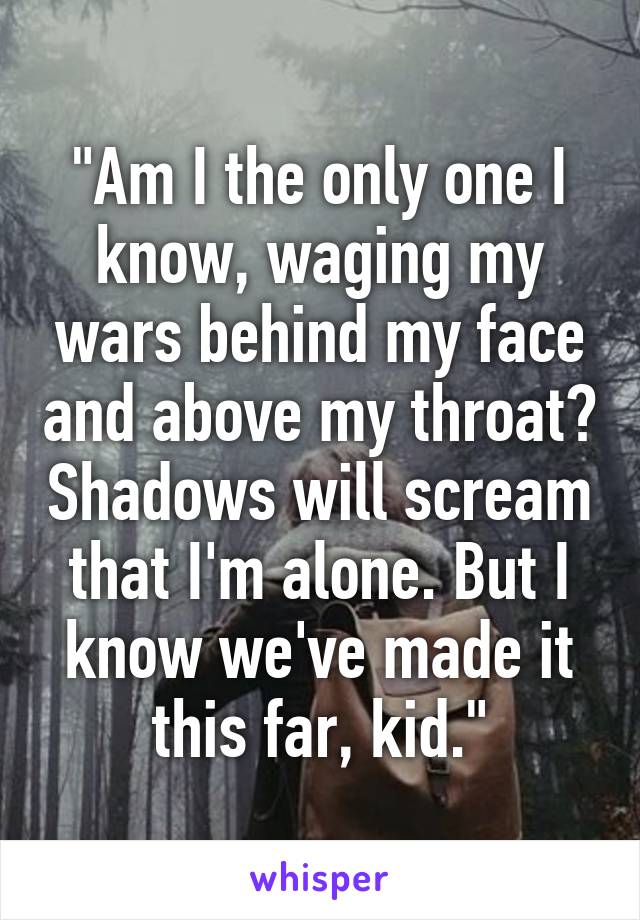 "Am I the only one I know, waging my wars behind my face and above my throat? Shadows will scream that I'm alone. But I know we've made it this far, kid."