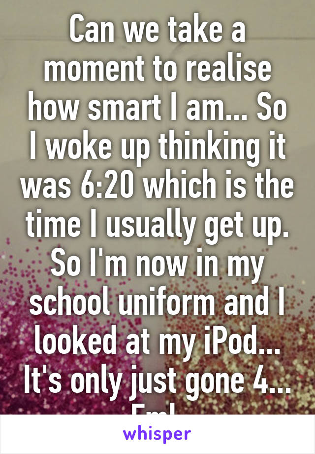 Can we take a moment to realise how smart I am... So I woke up thinking it was 6:20 which is the time I usually get up. So I'm now in my school uniform and I looked at my iPod... It's only just gone 4... Fml 