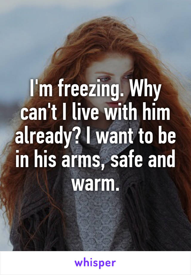 I'm freezing. Why can't I live with him already? I want to be in his arms, safe and warm.