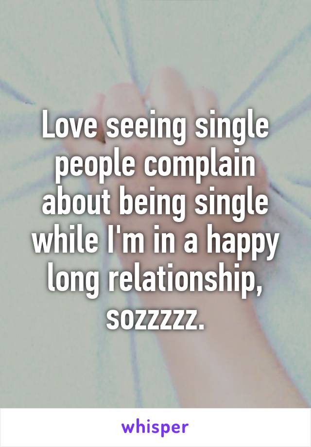 Love seeing single people complain about being single while I'm in a happy long relationship, sozzzzz.