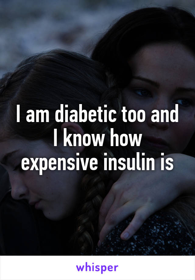 I am diabetic too and I know how expensive insulin is