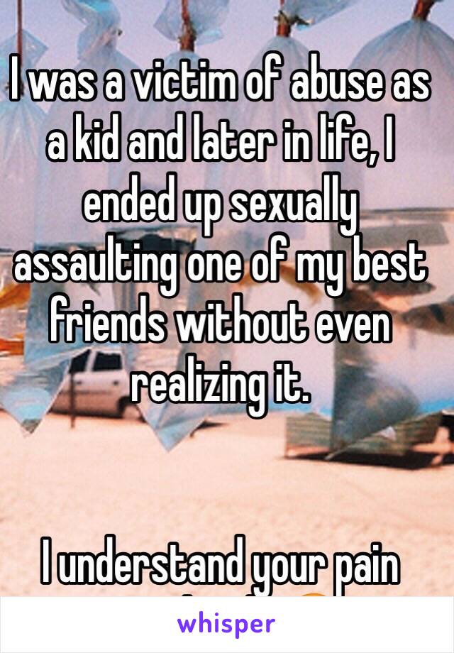 I was a victim of abuse as a kid and later in life, I ended up sexually assaulting one of my best friends without even realizing it. 


I understand your pain completely 😔