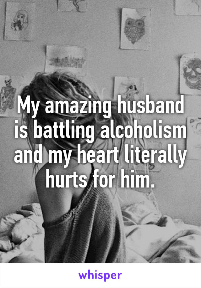 My amazing husband is battling alcoholism and my heart literally hurts for him.