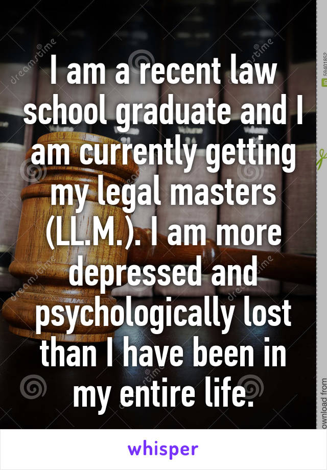 I am a recent law school graduate and I am currently getting my legal masters (LL.M.). I am more depressed and psychologically lost than I have been in my entire life.