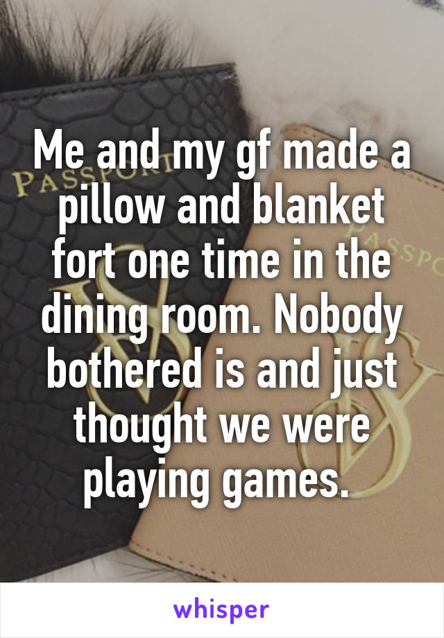 Me and my gf made a pillow and blanket fort one time in the dining room. Nobody bothered is and just thought we were playing games. 