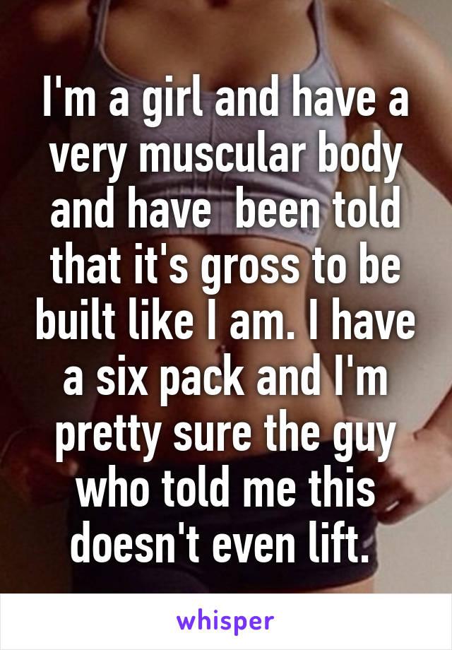 I'm a girl and have a very muscular body and have  been told that it's gross to be built like I am. I have a six pack and I'm pretty sure the guy who told me this doesn't even lift. 