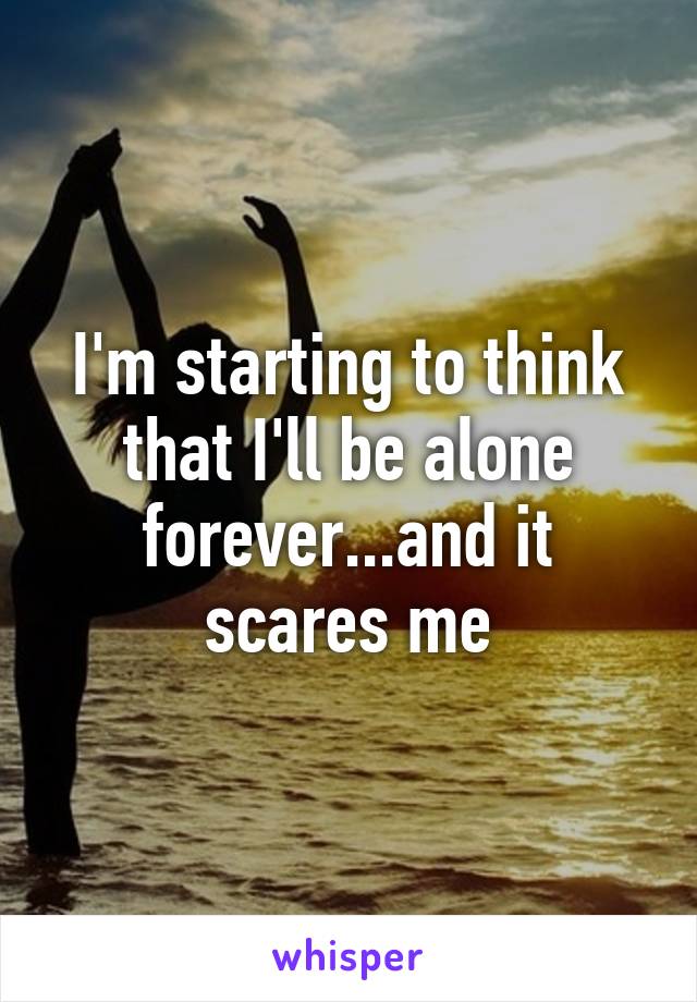 I'm starting to think that I'll be alone forever...and it scares me