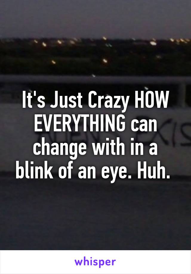 It's Just Crazy HOW EVERYTHING can change with in a blink of an eye. Huh. 