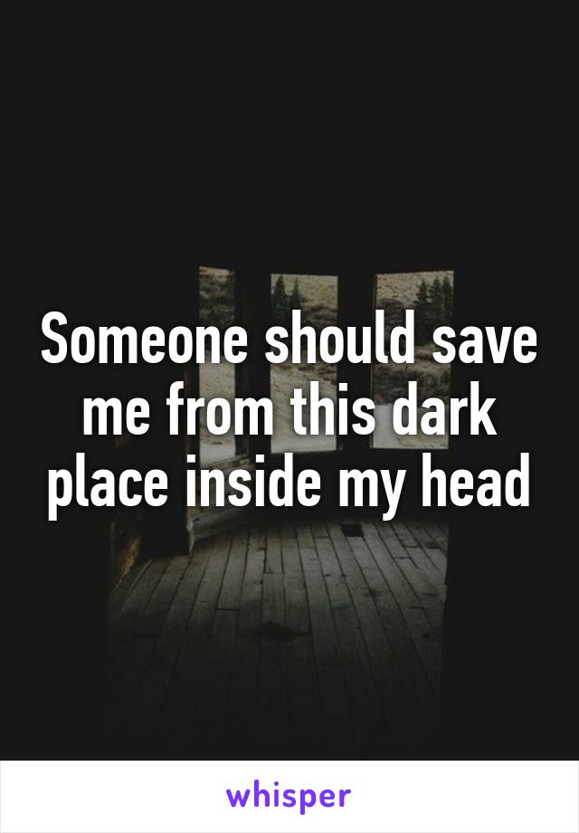 Someone should save me from this dark place inside my head