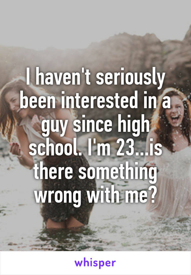 I haven't seriously been interested in a guy since high school. I'm 23...is there something wrong with me?