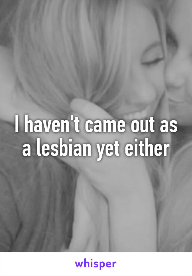 I haven't came out as a lesbian yet either