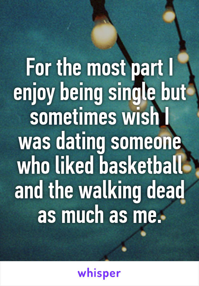 For the most part I enjoy being single but sometimes wish I was dating someone who liked basketball and the walking dead as much as me.