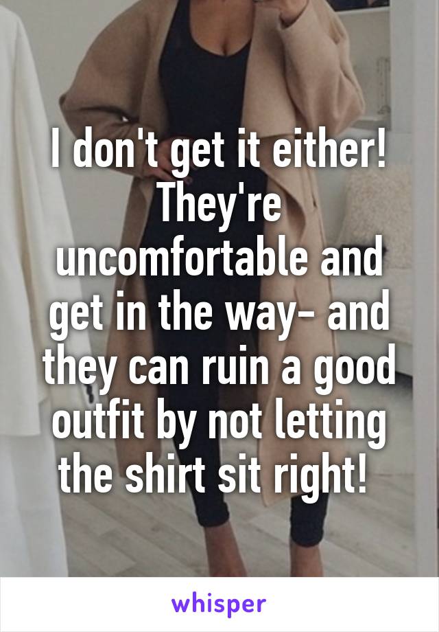 I don't get it either! They're uncomfortable and get in the way- and they can ruin a good outfit by not letting the shirt sit right! 