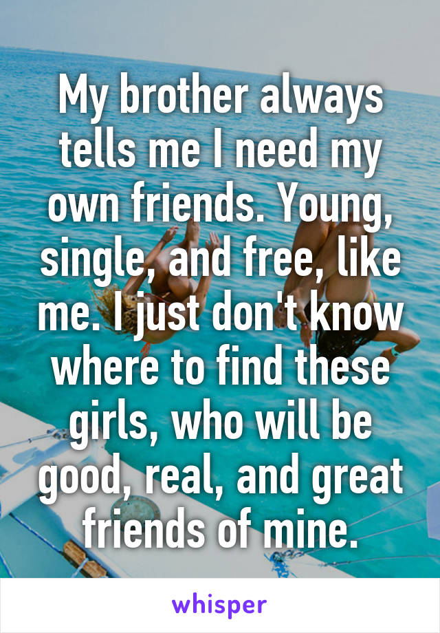 My brother always tells me I need my own friends. Young, single, and free, like me. I just don't know where to find these girls, who will be good, real, and great friends of mine.