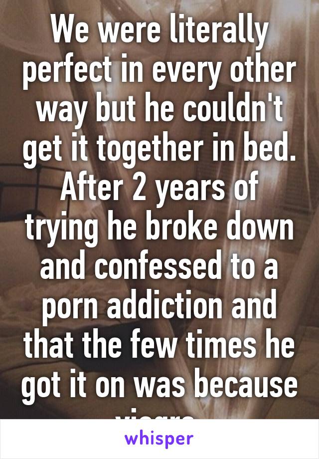We were literally perfect in every other way but he couldn't get it together in bed. After 2 years of trying he broke down and confessed to a porn addiction and that the few times he got it on was because viagra 