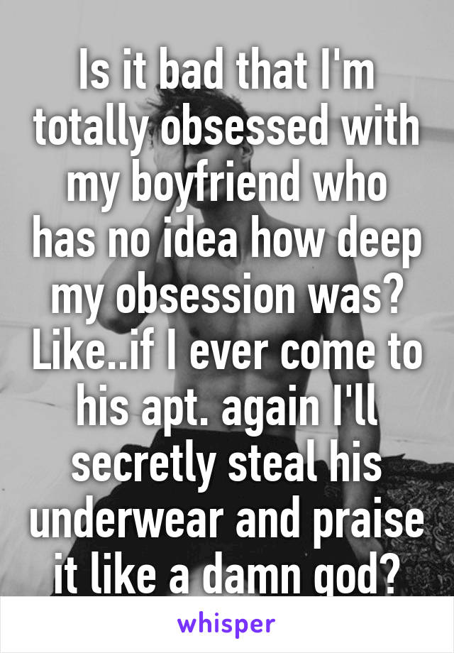 Is it bad that I'm totally obsessed with my boyfriend who has no idea how deep my obsession was? Like..if I ever come to his apt. again I'll secretly steal his underwear and praise it like a damn god?