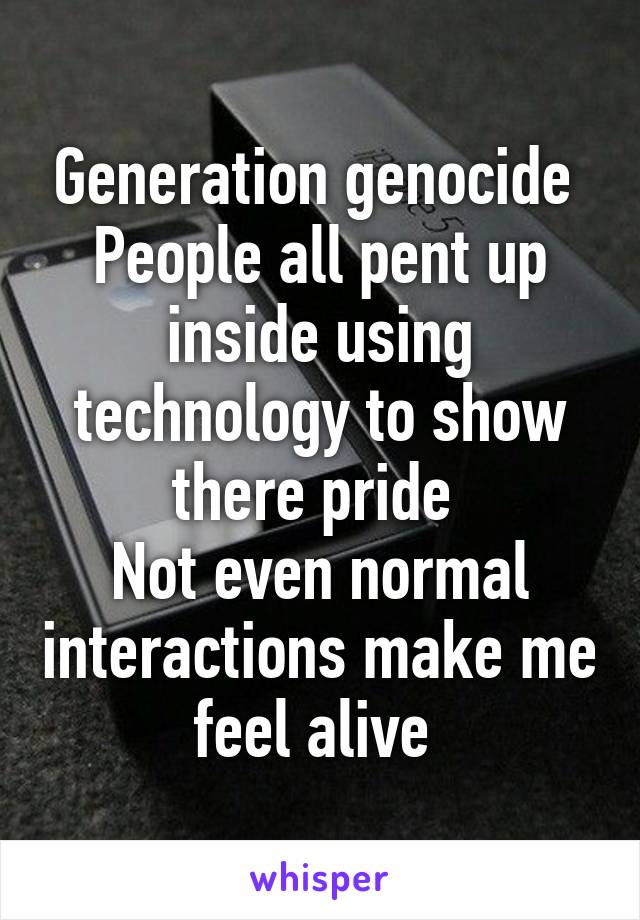 Generation genocide 
People all pent up inside using technology to show there pride 
Not even normal interactions make me feel alive 