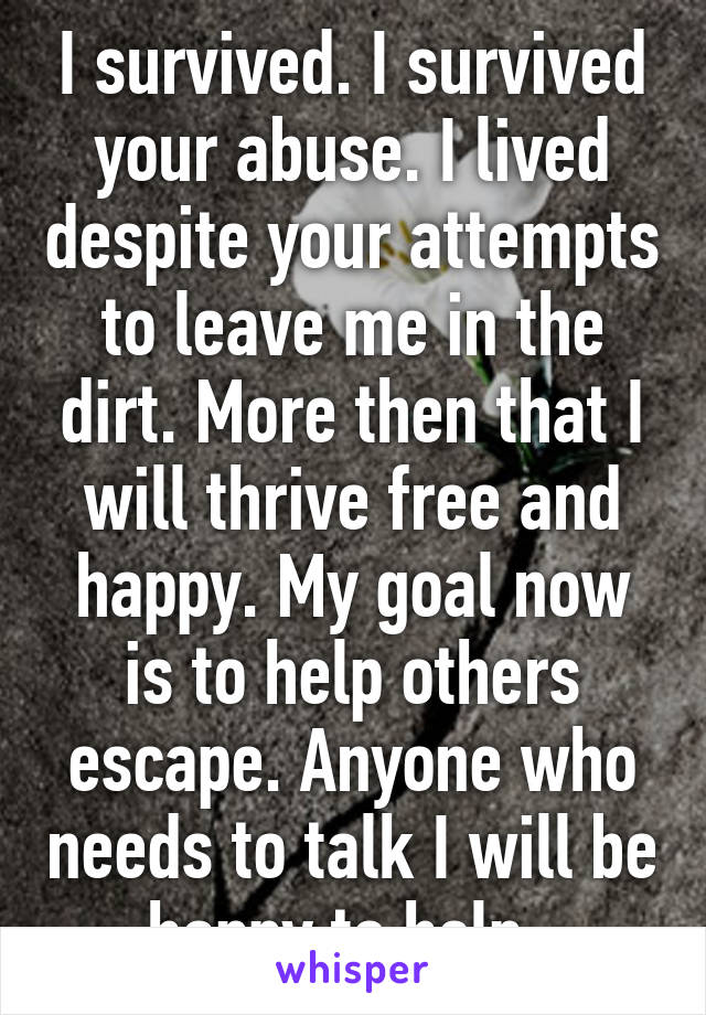 I survived. I survived your abuse. I lived despite your attempts to leave me in the dirt. More then that I will thrive free and happy. My goal now is to help others escape. Anyone who needs to talk I will be happy to help. 