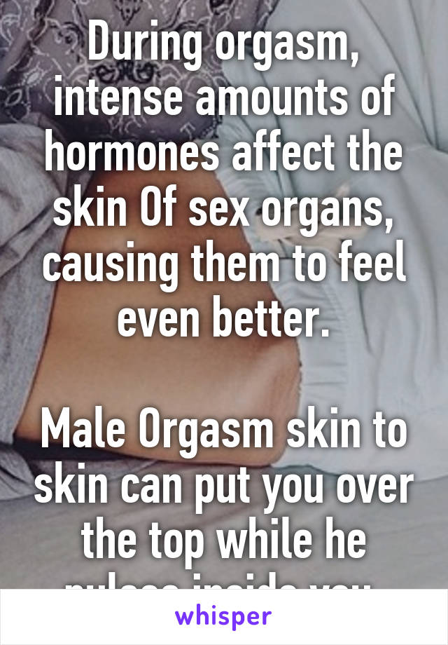 During orgasm, intense amounts of hormones affect the skin Of sex organs, causing them to feel even better.

Male Orgasm skin to skin can put you over the top while he pulses inside you.