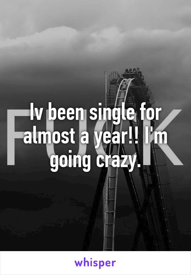 Iv been single for almost a year!! I'm going crazy.